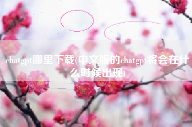 chatgpt哪里下载(中文版的chatgpt将会在什么时候出现)