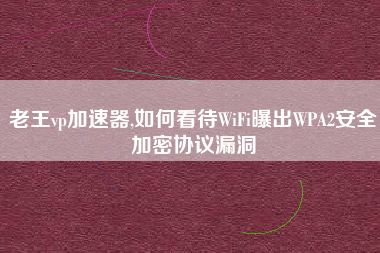 老王vp加速器,如何看待WiFi曝出WPA2安全加密协议漏洞
