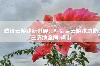 腾讯云游戏新进展：WeGame云游戏功能已落地全国9省市